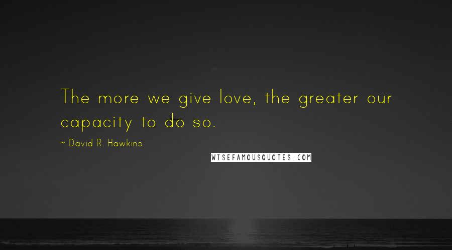 David R. Hawkins Quotes: The more we give love, the greater our capacity to do so.