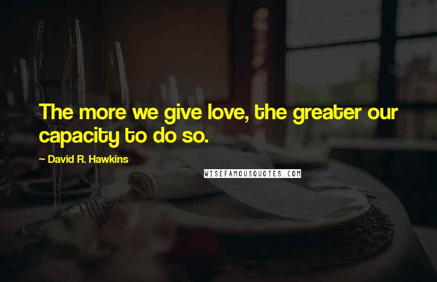 David R. Hawkins Quotes: The more we give love, the greater our capacity to do so.