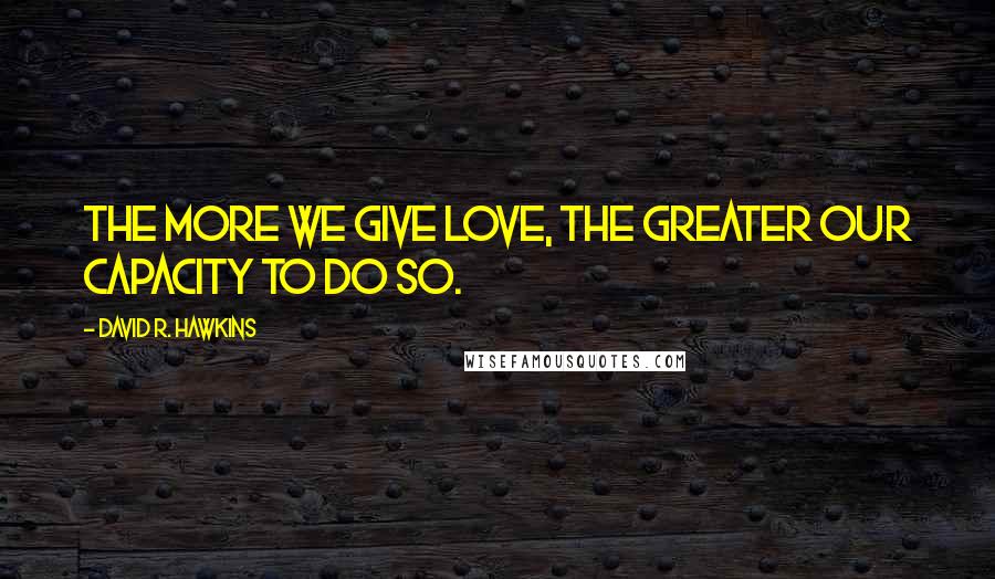 David R. Hawkins Quotes: The more we give love, the greater our capacity to do so.