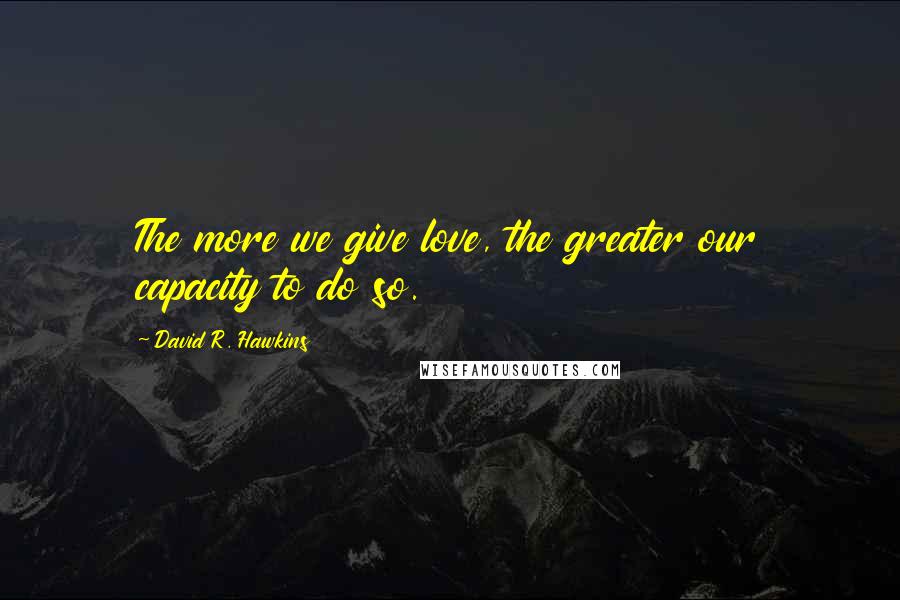 David R. Hawkins Quotes: The more we give love, the greater our capacity to do so.