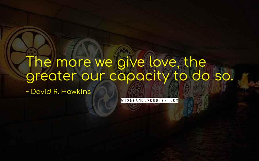 David R. Hawkins Quotes: The more we give love, the greater our capacity to do so.