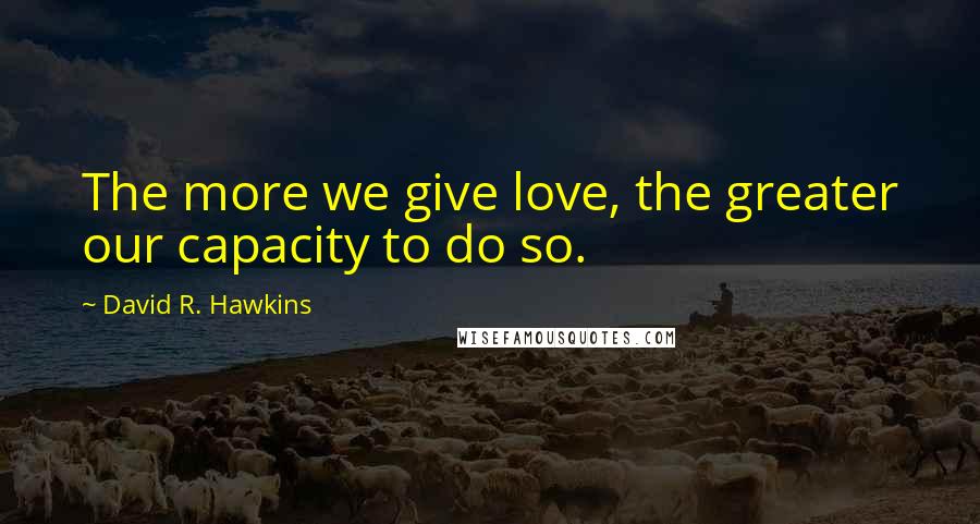 David R. Hawkins Quotes: The more we give love, the greater our capacity to do so.