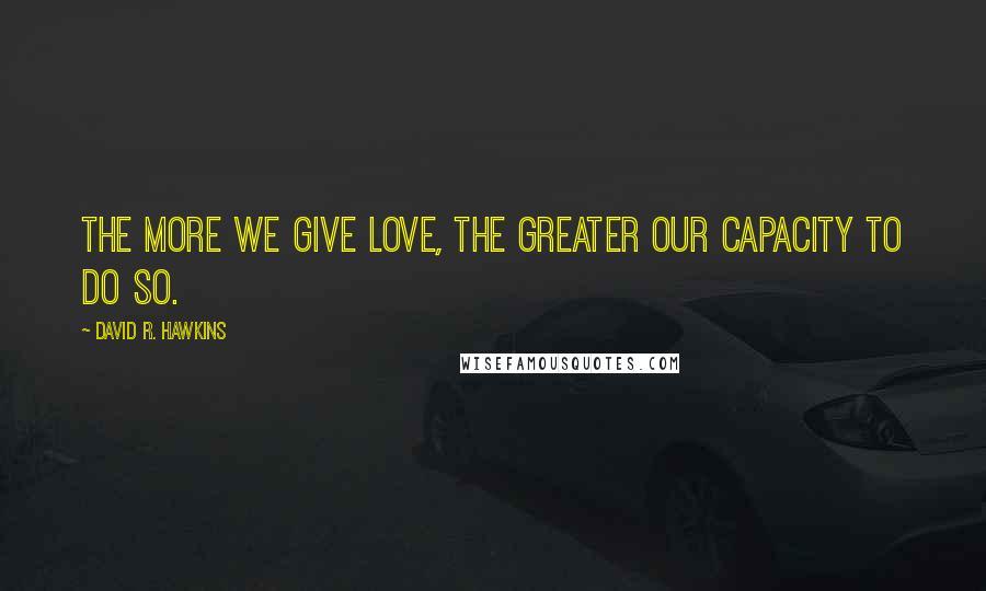 David R. Hawkins Quotes: The more we give love, the greater our capacity to do so.