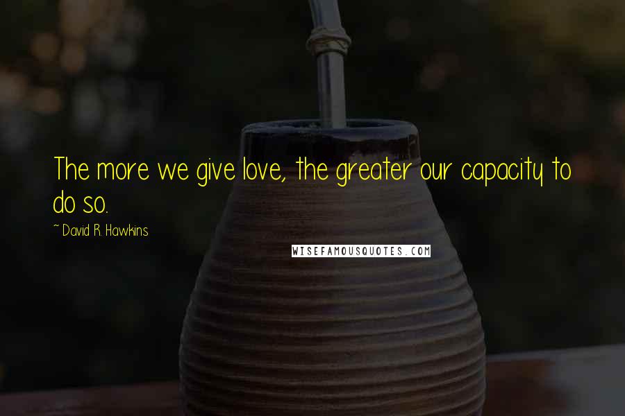 David R. Hawkins Quotes: The more we give love, the greater our capacity to do so.