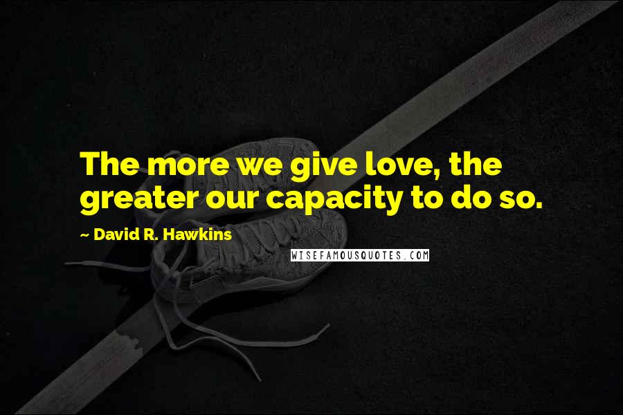 David R. Hawkins Quotes: The more we give love, the greater our capacity to do so.