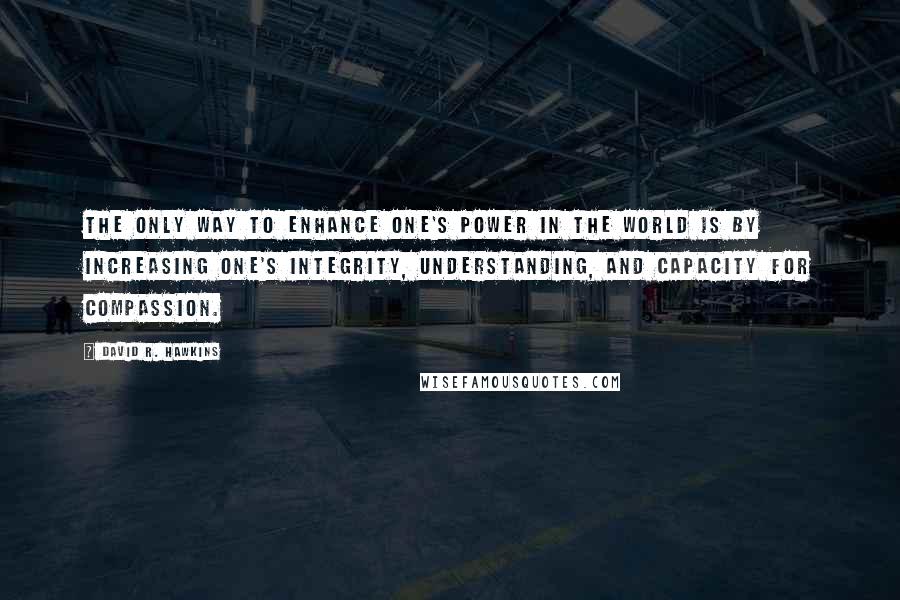 David R. Hawkins Quotes: The only way to enhance one's power in the world is by increasing one's integrity, understanding, and capacity for compassion.