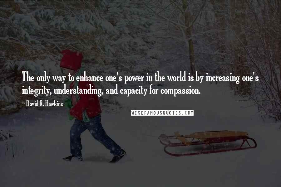 David R. Hawkins Quotes: The only way to enhance one's power in the world is by increasing one's integrity, understanding, and capacity for compassion.