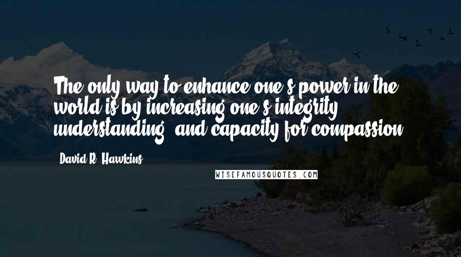 David R. Hawkins Quotes: The only way to enhance one's power in the world is by increasing one's integrity, understanding, and capacity for compassion.