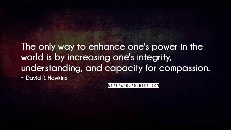 David R. Hawkins Quotes: The only way to enhance one's power in the world is by increasing one's integrity, understanding, and capacity for compassion.