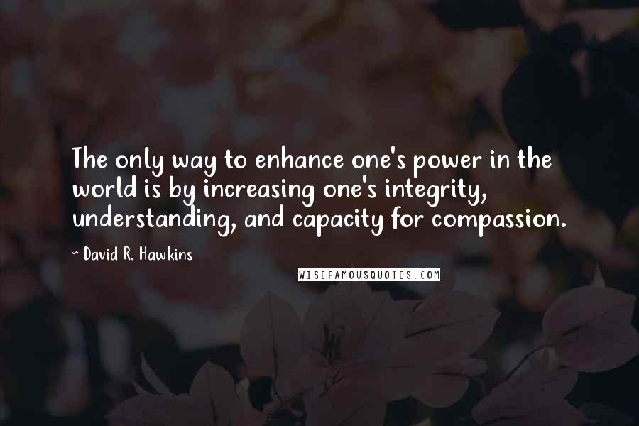 David R. Hawkins Quotes: The only way to enhance one's power in the world is by increasing one's integrity, understanding, and capacity for compassion.