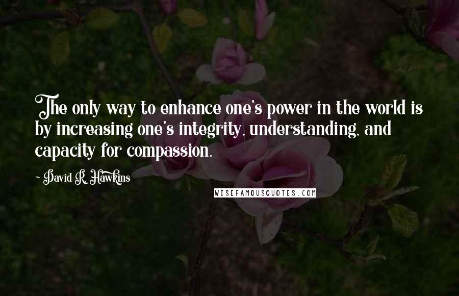 David R. Hawkins Quotes: The only way to enhance one's power in the world is by increasing one's integrity, understanding, and capacity for compassion.