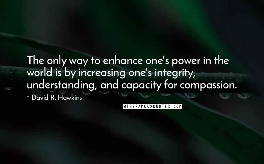 David R. Hawkins Quotes: The only way to enhance one's power in the world is by increasing one's integrity, understanding, and capacity for compassion.