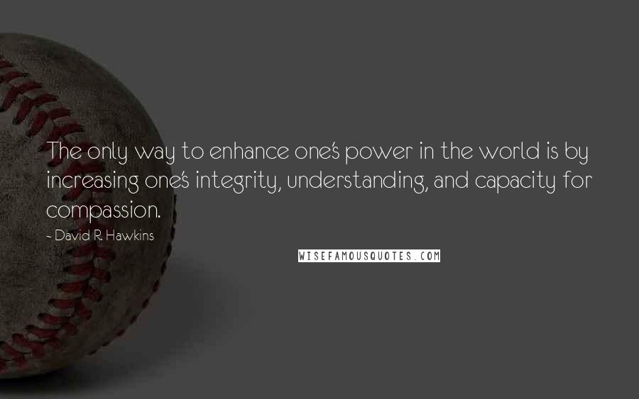 David R. Hawkins Quotes: The only way to enhance one's power in the world is by increasing one's integrity, understanding, and capacity for compassion.