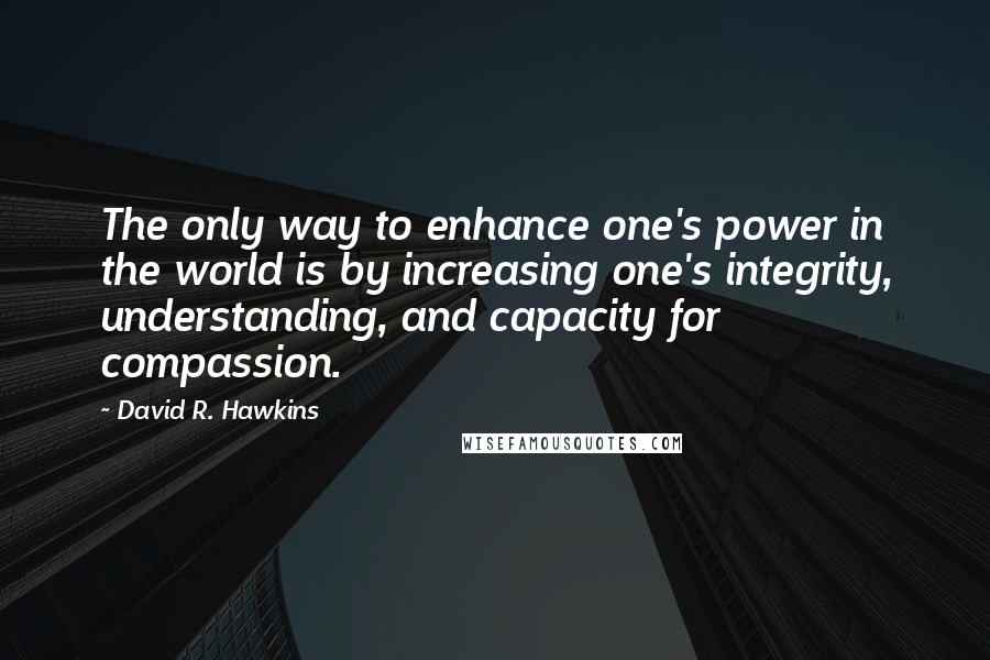 David R. Hawkins Quotes: The only way to enhance one's power in the world is by increasing one's integrity, understanding, and capacity for compassion.