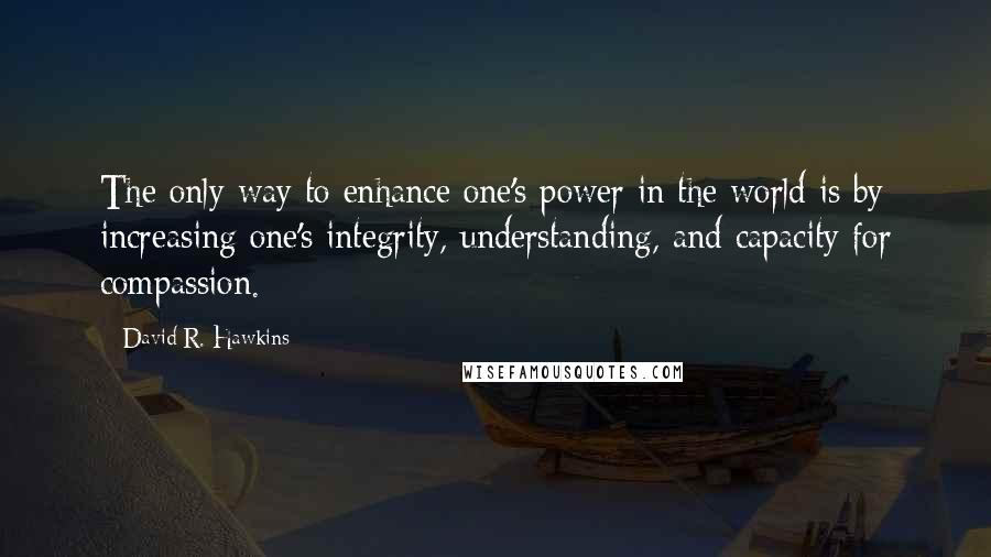 David R. Hawkins Quotes: The only way to enhance one's power in the world is by increasing one's integrity, understanding, and capacity for compassion.