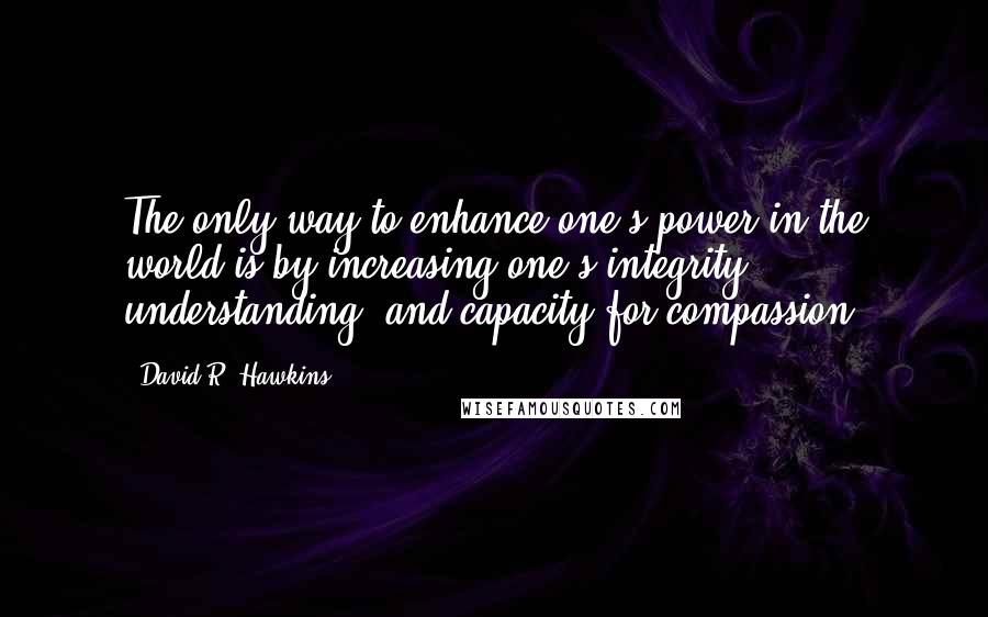 David R. Hawkins Quotes: The only way to enhance one's power in the world is by increasing one's integrity, understanding, and capacity for compassion.