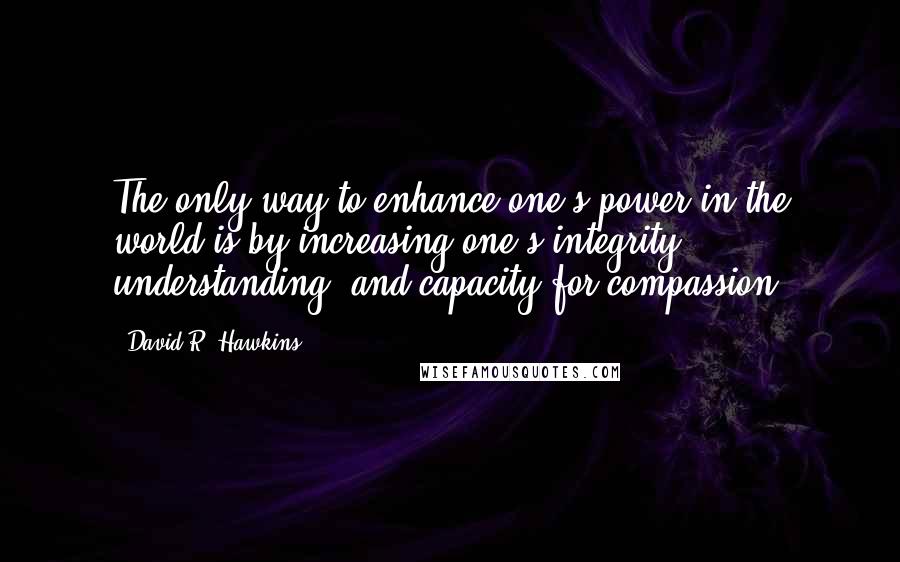 David R. Hawkins Quotes: The only way to enhance one's power in the world is by increasing one's integrity, understanding, and capacity for compassion.