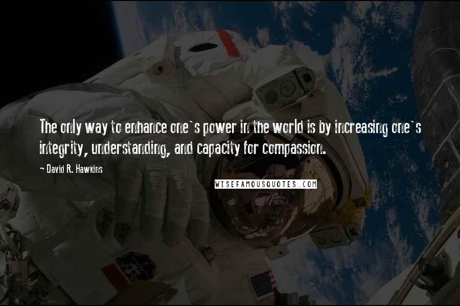 David R. Hawkins Quotes: The only way to enhance one's power in the world is by increasing one's integrity, understanding, and capacity for compassion.