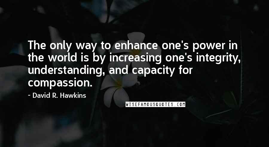 David R. Hawkins Quotes: The only way to enhance one's power in the world is by increasing one's integrity, understanding, and capacity for compassion.