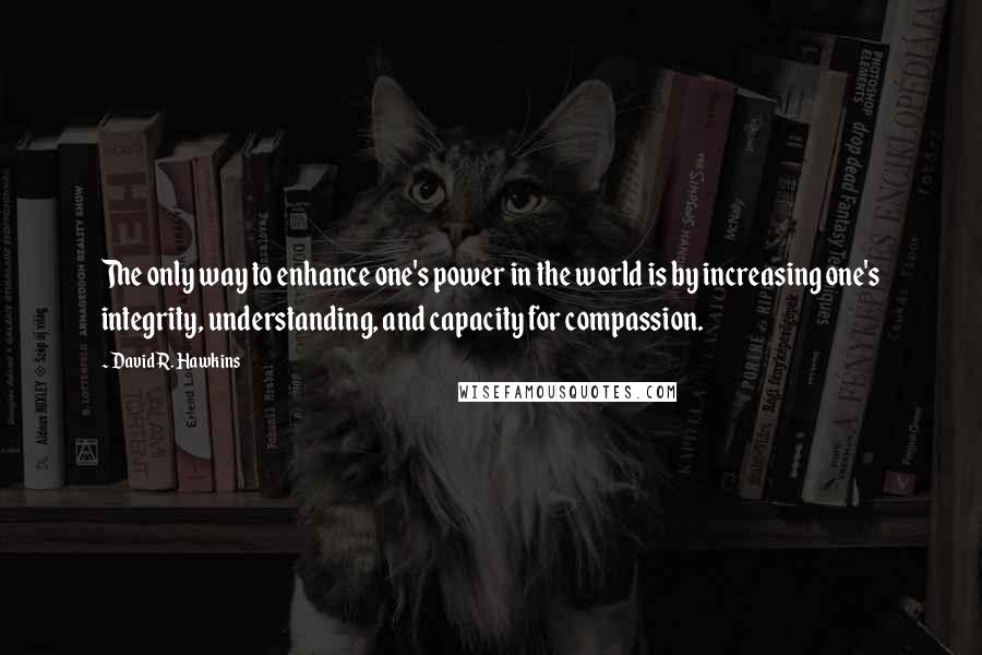 David R. Hawkins Quotes: The only way to enhance one's power in the world is by increasing one's integrity, understanding, and capacity for compassion.