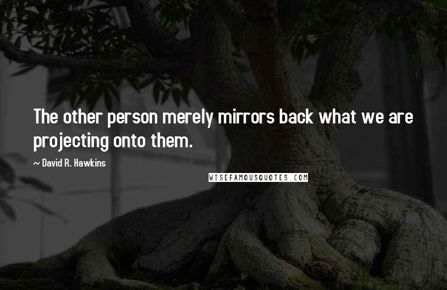 David R. Hawkins Quotes: The other person merely mirrors back what we are projecting onto them.