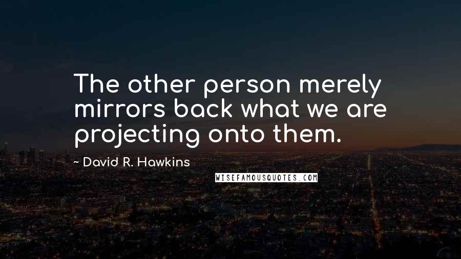 David R. Hawkins Quotes: The other person merely mirrors back what we are projecting onto them.