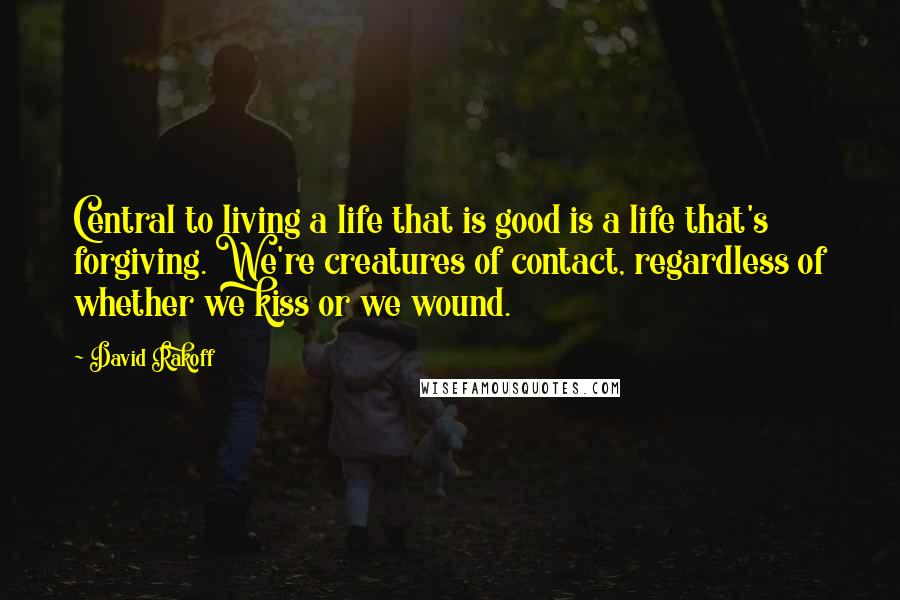 David Rakoff Quotes: Central to living a life that is good is a life that's forgiving. We're creatures of contact, regardless of whether we kiss or we wound.