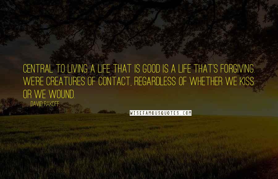 David Rakoff Quotes: Central to living a life that is good is a life that's forgiving. We're creatures of contact, regardless of whether we kiss or we wound.