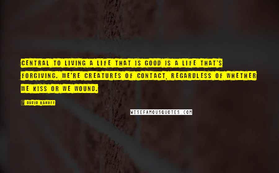 David Rakoff Quotes: Central to living a life that is good is a life that's forgiving. We're creatures of contact, regardless of whether we kiss or we wound.