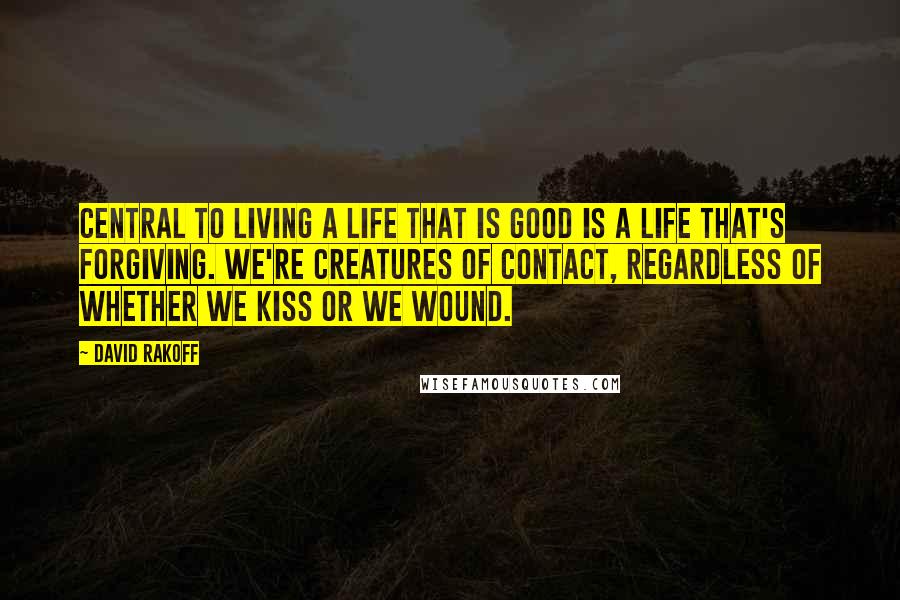 David Rakoff Quotes: Central to living a life that is good is a life that's forgiving. We're creatures of contact, regardless of whether we kiss or we wound.