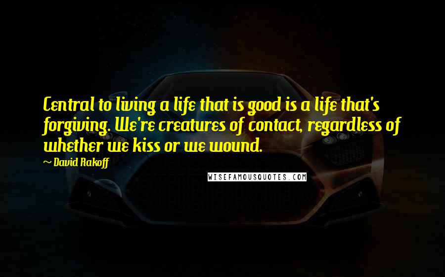 David Rakoff Quotes: Central to living a life that is good is a life that's forgiving. We're creatures of contact, regardless of whether we kiss or we wound.