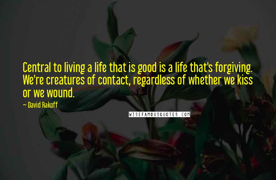 David Rakoff Quotes: Central to living a life that is good is a life that's forgiving. We're creatures of contact, regardless of whether we kiss or we wound.