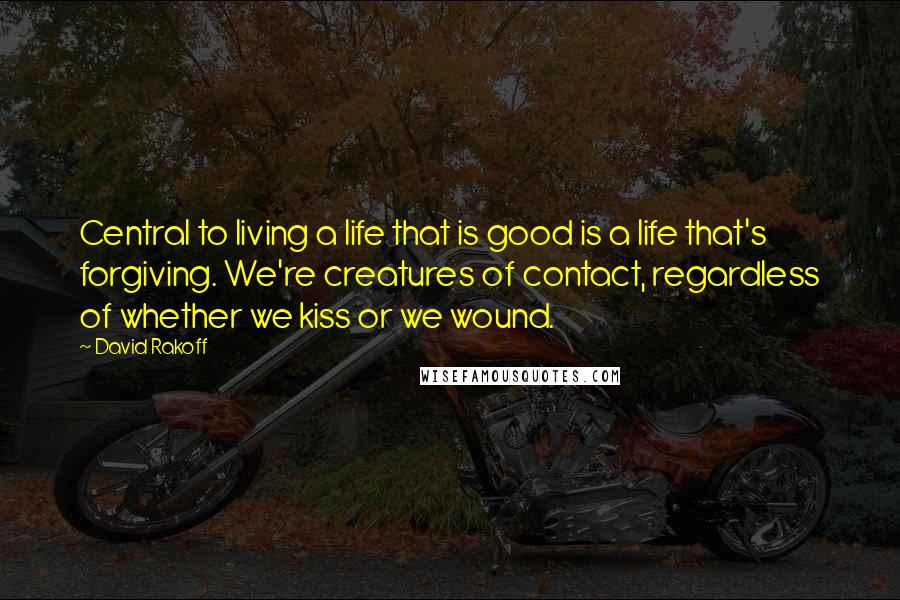 David Rakoff Quotes: Central to living a life that is good is a life that's forgiving. We're creatures of contact, regardless of whether we kiss or we wound.