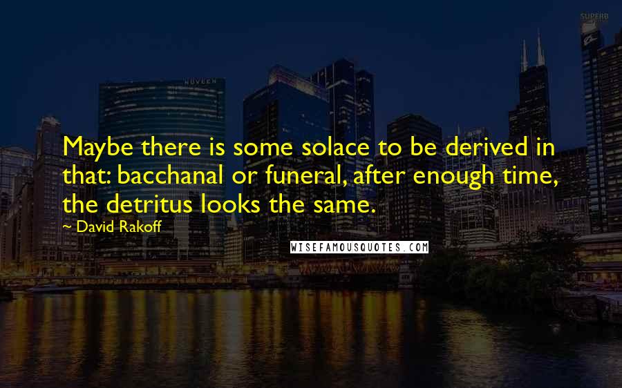 David Rakoff Quotes: Maybe there is some solace to be derived in that: bacchanal or funeral, after enough time, the detritus looks the same.