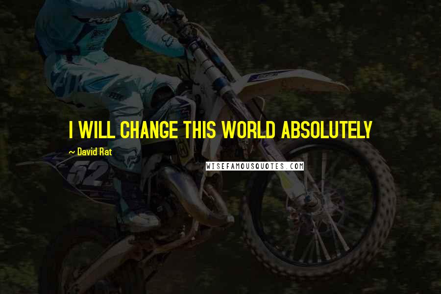 David Rat Quotes: I WILL CHANGE THIS WORLD ABSOLUTELY