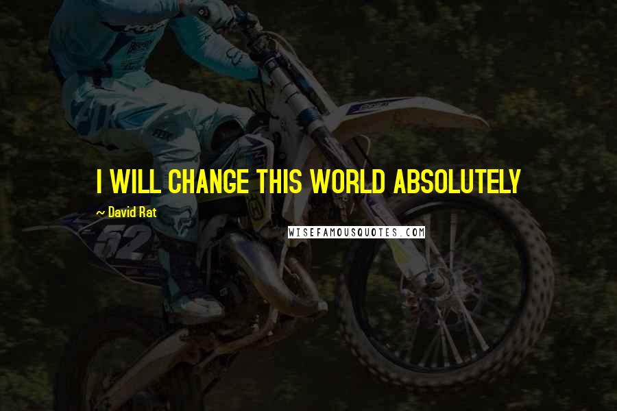 David Rat Quotes: I WILL CHANGE THIS WORLD ABSOLUTELY