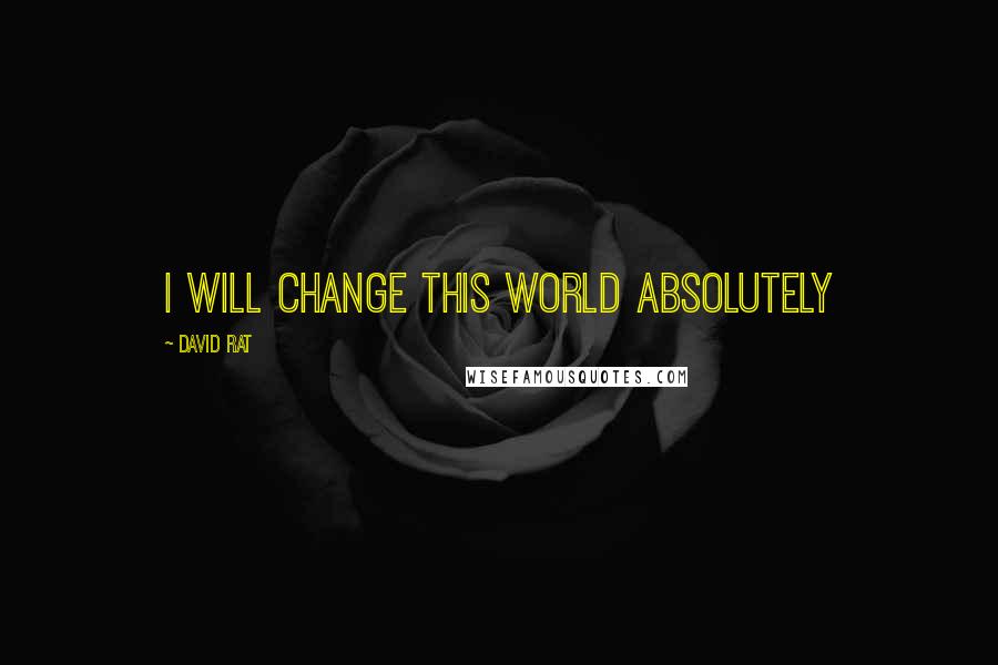 David Rat Quotes: I WILL CHANGE THIS WORLD ABSOLUTELY