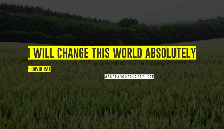 David Rat Quotes: I WILL CHANGE THIS WORLD ABSOLUTELY