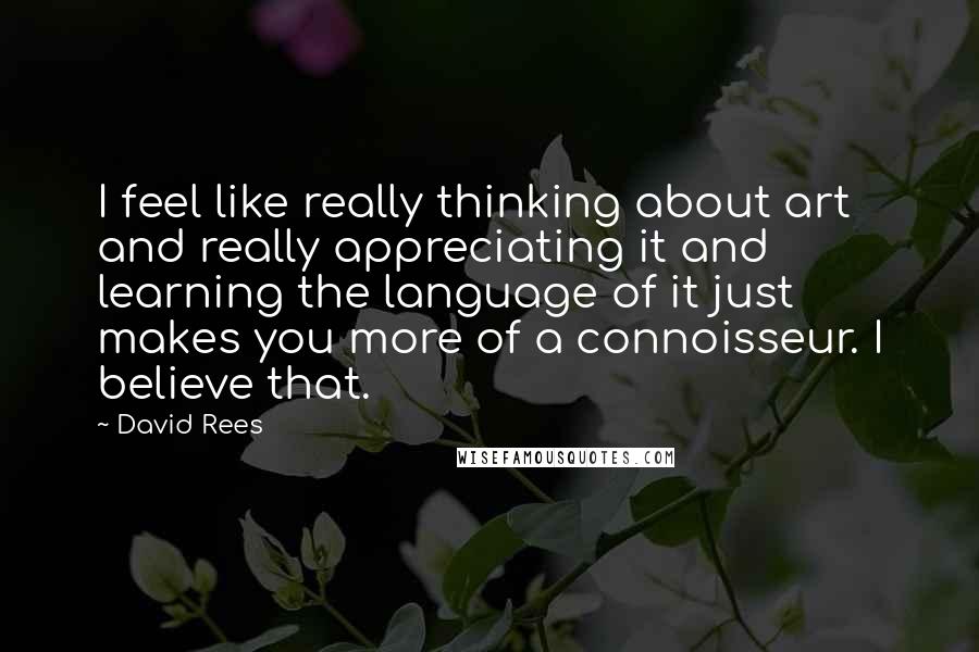 David Rees Quotes: I feel like really thinking about art and really appreciating it and learning the language of it just makes you more of a connoisseur. I believe that.