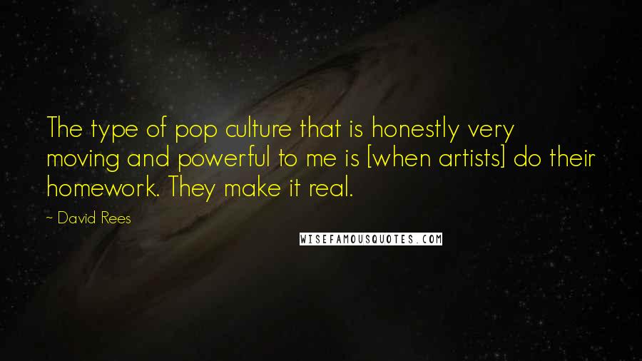 David Rees Quotes: The type of pop culture that is honestly very moving and powerful to me is [when artists] do their homework. They make it real.
