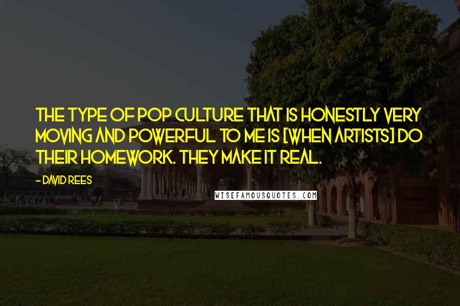 David Rees Quotes: The type of pop culture that is honestly very moving and powerful to me is [when artists] do their homework. They make it real.