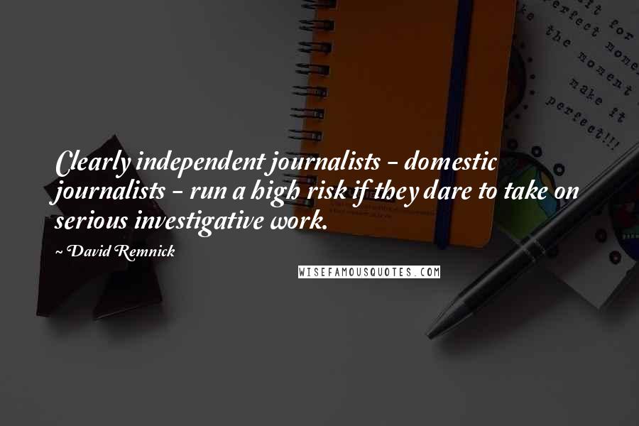 David Remnick Quotes: Clearly independent journalists - domestic journalists - run a high risk if they dare to take on serious investigative work.