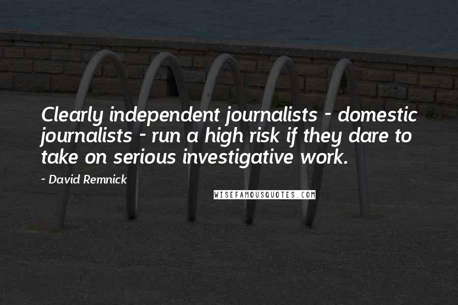 David Remnick Quotes: Clearly independent journalists - domestic journalists - run a high risk if they dare to take on serious investigative work.