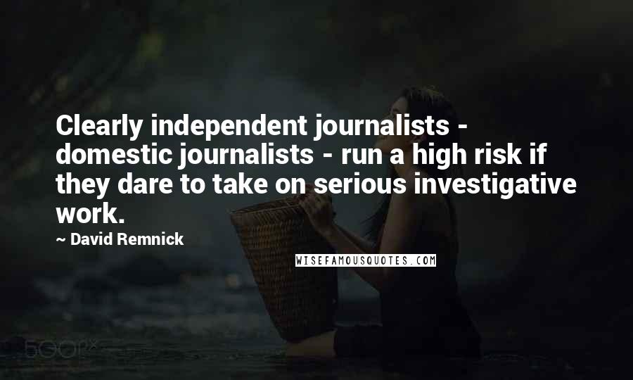 David Remnick Quotes: Clearly independent journalists - domestic journalists - run a high risk if they dare to take on serious investigative work.