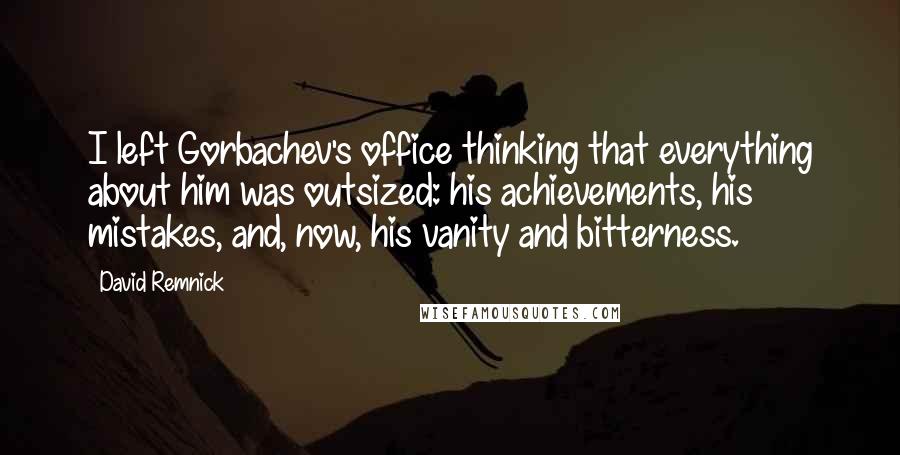 David Remnick Quotes: I left Gorbachev's office thinking that everything about him was outsized: his achievements, his mistakes, and, now, his vanity and bitterness.