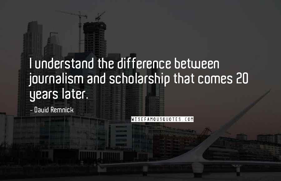 David Remnick Quotes: I understand the difference between journalism and scholarship that comes 20 years later.