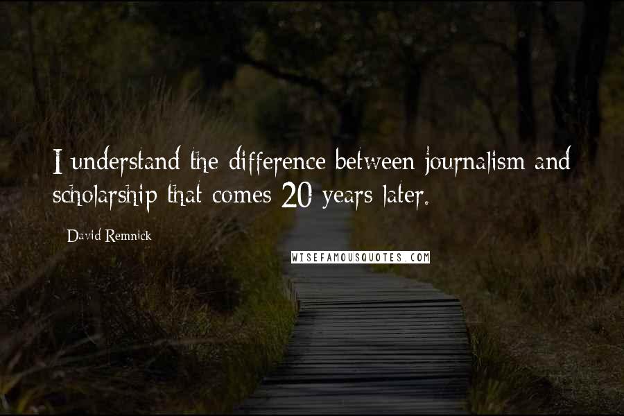 David Remnick Quotes: I understand the difference between journalism and scholarship that comes 20 years later.