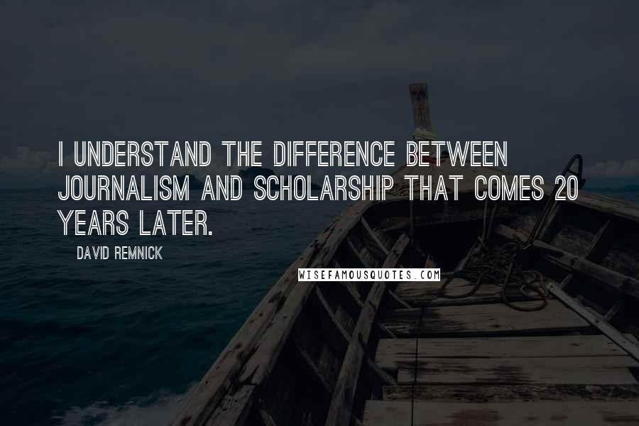David Remnick Quotes: I understand the difference between journalism and scholarship that comes 20 years later.