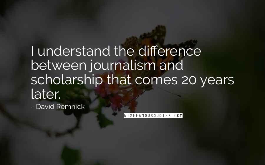 David Remnick Quotes: I understand the difference between journalism and scholarship that comes 20 years later.