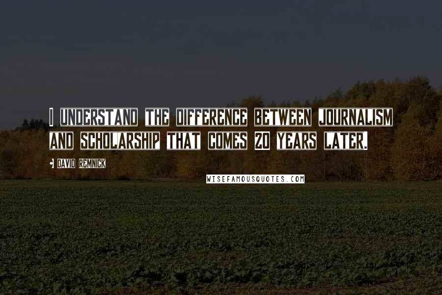 David Remnick Quotes: I understand the difference between journalism and scholarship that comes 20 years later.